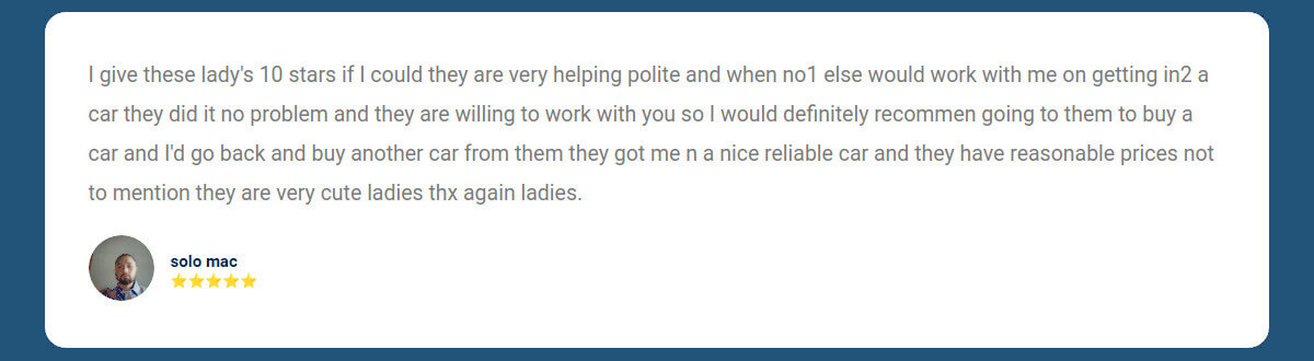 I give these lady's 10 stars if I could they are very helping polite and when no1 else would work with me on getting in2 a car they did it no problem and they are willing to work with you so I would definitely recommen going to them to buy a car and I'd go back and buy another car from them they got me n a nice reliable car and they have reasonable prices not to mention they are very cute ladies thx again ladies.